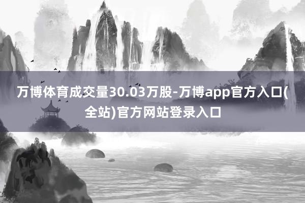 万博体育成交量30.03万股-万博app官方入口(全站)官方网站登录入口