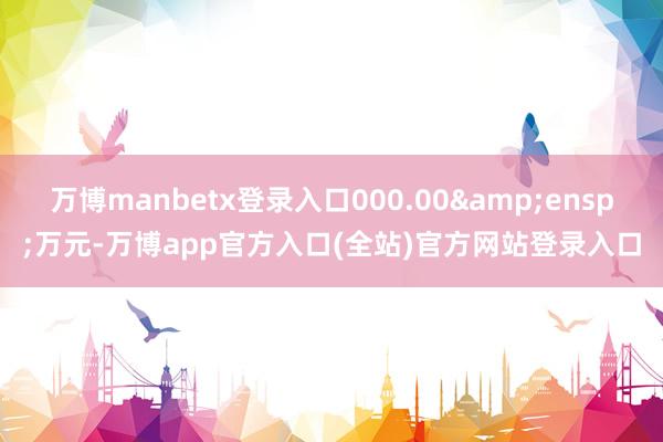 万博manbetx登录入口000.00&ensp;万元-万博app官方入口(全站)官方网站登录入口